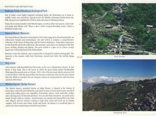 Padma"aNaidu Himalayan Zoological Park
One of India's most highly regarded zoological parks, the Oarjeeung zoo is home to
wildlife rarely seen elsewhere. Spread across the hillside ofJawahar Parbat below the
HMJ, the parkwas established in 1958 to studyand consel'e Himalayan fauna.
Today, the zoo houses India's onlySiberian tigers, as well as other rare species, such as the ...
red p.mda and Tibetan wolf. Therc is also a Snow Leopard Breeding Ccmre, which is
definitely worth avisit.
from 9 am to I pm, and 3pm to 5pm.
Nanlral HistoryMuseum
The Natural History Museum was founded in 1915 at the suggestion ofLord Carmichael, an
enthusiastic botanist and emomologist. Airy and well-lit, it contains a comprehensivc
collection of the f:lllna of Darjeeling and the Eastem Himalayas. Particularly impressive
arc the butterfly and beetle collections. The museum's specimensare displayed inufe-Iike
poscs, fceding, hunting and playing. The prize exhibit is a tiger set in a uerce crouch
against the ~vid background ofthe Indiilll plains.
Entrance is free for studetlls, and a nominal fee is charged for indoor photographs. The
museum is five minutes walk from Chowrasta, located just below the Gorkha Rang:l
Mancll.
StepAside
Afew minutes walk downhill from Chowrasta, on the way to Bhutia Busty along C. R. D;l~
Road, is Step Aside. ThiS is the house in which the great Indian patriot Deshbandhu
Chillmnjan D:lS passed away on 16June, 1925. Afew ofhis personal articles arc presel'ed
on the urst floor, while the ground floor has become amatcmityclinic for the poor mUlled
after Das. While no entrancc fees are charged, visitors are not permilted to enter the inner
sanctum ofthe housc.
MarkelSquare 0udge Bazaar)
The Market S(luare, popularly known as Judge Bazaar, is silllated at the bottom of
Darjeeling's main hill, just bchind thc jeep stand. Itsscmi·co'ered narrow lanes are full of
small shops selling spices, tea, vegetables, fresh bUller, cheese, cloth, umbrellas, clothes
and a dil.zying array of domcstic products. You can also find restllurants, tea stands and a
Hindu Temple ~thin its confines. At festival times, the already bm;y Bazaar fills to the brim
with ~llagcrs and tca workers coming to trade their wares and stock up on holiday
supplies. Full of noise and colour, hustle and bustle, the Bazaar is a wonderful place to
spcnd afew hours immersing yourselfin local culture.
12 13 Rock Garden
Darjeeling Town
 
