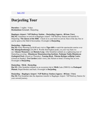 hati 1 NT



Darjeeling Tour
Duration : 3 nights / 4 days
Destiantions Covered : Darjeeling

Bagdogra Airport / NJP Railway Station – Darjeeling (Approx - 80 kms 3 hrs)
Day 01: Assistance on arrival at Bagdogra Airport / NJP Railway Station and transfer to
Darjeeling ‘The Queen of the Hills’. Check-in to your hotel on arrival. Rest of the day free or
can be spent at the Mall (Chowrastha). Overnight in Darjeeling.

Darjeeling - Sightseeing
Day 02: Early Morning (at 04:00 am) visit to Tiger hill to watch the spectacular sunrise over
Mt. Khangchendzonga (28,208 ft. Worlds third highest peak), on your way back we
see Ghoom Monastery and Batasia Loop. After breakfast embark on a sightseeing tour of
Darjeeling covering - Himalayan Mountaineering Institute, Padmaja Naidu Himalayan
Zoological Park (closed on Thursday), Tenzing Rock, Tibetan Refugee selfhelp Centre
(closed on Sunday), Tea Garden (outer view), and. Return to hotel. Evening free at own.
Overnight in Darjeeling.

Darjeeling - Mirik - Darjeeling
Day 03: After breakfast embark on an excursion trip to Mirik Lake (5800 ft) via Pashupati
Phatak (Nepal Border) and back. Overnight in Darjeeling.

Darjeeling – Bagdogra Airport / NJP Railway Station (Approx - 80 kms / 3 hrs)
Day 04: Post breakfast take the departure transfer to Bagdogra Airport / NJP Railway Station for
your onward journey.
 