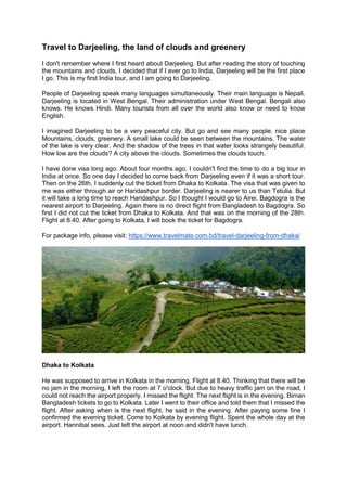 Travel to Darjeeling, the land of clouds and greenery
I don't remember where I first heard about Darjeeling. But after reading the story of touching
the mountains and clouds, I decided that if I ever go to India, Darjeeling will be the first place
I go. This is my first India tour, and I am going to Darjeeling.
People of Darjeeling speak many languages simultaneously. Their main language is Nepali.
Darjeeling is located in West Bengal. Their administration under West Bengal. Bengali also
knows. He knows Hindi. Many tourists from all over the world also know or need to know
English.
I imagined Darjeeling to be a very peaceful city. But go and see many people. nice place
Mountains, clouds, greenery. A small lake could be seen between the mountains. The water
of the lake is very clear. And the shadow of the trees in that water looks strangely beautiful.
How low are the clouds? A city above the clouds. Sometimes the clouds touch.
I have done visa long ago. About four months ago. I couldn't find the time to do a big tour in
India at once. So one day I decided to come back from Darjeeling even if it was a short tour.
Then on the 26th, I suddenly cut the ticket from Dhaka to Kolkata. The visa that was given to
me was either through air or Haridashpur border. Darjeeling is nearer to us than Tetulia. But
it will take a long time to reach Haridashpur. So I thought I would go to Airei. Bagdogra is the
nearest airport to Darjeeling. Again there is no direct flight from Bangladesh to Bagdogra. So
first I did not cut the ticket from Dhaka to Kolkata. And that was on the morning of the 28th.
Flight at 8.40. After going to Kolkata, I will book the ticket for Bagdogra.
For package info, please visit: https://www.travelmate.com.bd/travel-darjeeling-from-dhaka/
Dhaka to Kolkata
He was supposed to arrive in Kolkata in the morning. Flight at 8.40. Thinking that there will be
no jam in the morning, I left the room at 7 o'clock. But due to heavy traffic jam on the road, I
could not reach the airport properly. I missed the flight. The next flight is in the evening. Biman
Bangladesh tickets to go to Kolkata. Later I went to their office and told them that I missed the
flight. After asking when is the next flight, he said in the evening. After paying some fine I
confirmed the evening ticket. Come to Kolkata by evening flight. Spent the whole day at the
airport. Hannibal sees. Just left the airport at noon and didn't have lunch.
 
