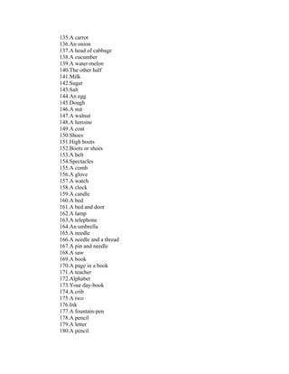 135.A carrot
136.An onion
137.A head of cabbage
138.A cucumber
139.A water-melon
140.The other half
141.Milk
142.Sugar
143.Salt
144.An egg
145.Dough
146.A nut
147.A walnut
148.A heroine
149.A coat
150.Shoes
151.High boots
152.Boots or shoes
153.A belt
154.Spectacles
155.A comb
156.A glove
157.A watch
158.A clock
159.A candle
160.A bed
161.A bed and door
162.A lamp
163.A telephone
164.An umbrella
165.A needle
166.A needle and a thread
167.A pin and needle
168.A saw
169.A book
170.A page in a book
171.A teacher
172.Alphabet
173.Your day-book
174.A crib
175.A two
176.Ink
177.A fountain-pen
178.A pencil
179.A letter
180.A pencil
 