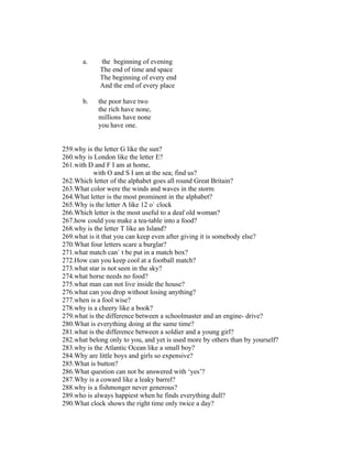 a.    the beginning of evening
             The end of time and space
             The beginning of every end
             And the end of every place

       b.   the poor have two
            the rich have none,
            millions have none
            you have one.


259.why is the letter G like the sun?
260.why is London like the letter E?
261.with D and F I am at home,
           with O and S I am at the sea; find us?
262.Which letter of the alphabet goes all round Great Britain?
263.What color were the winds and waves in the storm
264.What letter is the most prominent in the alphabet?
265.Why is the letter A like 12 o` clock
266.Which letter is the most useful to a deaf old woman?
267.how could you make a tea-table into a food?
268.why is the letter T like an Island?
269.what is it that you can keep even after giving it is somebody else?
270.What four letters scare a burglar?
271.what match can` t be put in a match box?
272.How can you keep cool at a football match?
273.what star is not seen in the sky?
274.what horse needs no food?
275.what man can not live inside the house?
276.what can you drop without losing anything?
277.when is a fool wise?
278.why is a cheery like a book?
279.what is the difference between a schoolmaster and an engine- drive?
280.What is everything doing at the same time?
281.what is the difference between a soldier and a young girl?
282.what belong only to you, and yet is used more by others than by yourself?
283.why is the Atlantic Ocean like a small boy?
284.Why are little boys and girls so expensive?
285.What is button?
286.What question can not be answered with ‘yes’?
287.Why is a coward like a leaky barrel?
288.why is a fishmonger never generous?
289.who is always happiest when he finds everything dull?
290.What clock shows the right time only twice a day?
 