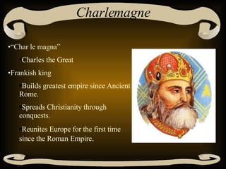 Charlemagne “ Char le magna” Charles the Great Frankish king Builds greatest empire since Ancient Rome. Spreads Christianity through conquests. Reunites Europe for the first time since the Roman Empire . 