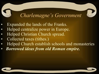 Charlemagne’s Government Expanded the lands of the Franks.  Helped centralize power in Europe.  Helped Christian Church spread.  Collected taxes (tithes.)  Helped Church establish schools and monasteries Borrowed ideas from old Roman empire.   