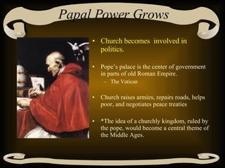 Papal Power Grows Church becomes  involved in politics. Pope’s palace is the center of government in parts of old Roman Empire. The Vatican Church raises armies, repairs roads, helps poor, and negotiates peace treaties  *The idea of a churchly kingdom, ruled by the pope, would become a central theme of the Middle Ages. 
