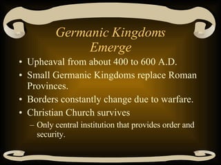 Germanic Kingdoms Emerge Upheaval from about 400 to 600 A.D. Small Germanic Kingdoms replace Roman Provinces. Borders constantly change due to warfare. Christian Church survives Only central institution that provides order and security. 