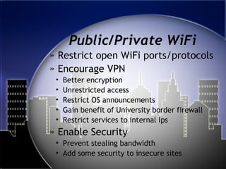Public/Private WiFi
» Restrict open WiFi ports/protocols
» Encourage VPN
• Better encryption
• Unrestricted access
• Restrict OS announcements
• Gain benefit of University border firewall
• Restrict services to internal Ips
» Enable Security
• Prevent stealing bandwidth
• Add some security to insecure sites
 