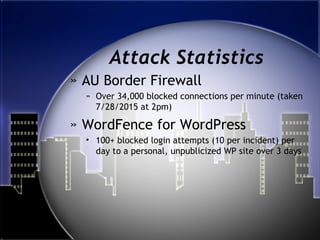 Attack Statistics
» AU Border Firewall
» Over 34,000 blocked connections per minute (taken
7/28/2015 at 2pm)
» WordFence for WordPress
• 100+ blocked login attempts (10 per incident) per
day to a personal, unpublicized WP site over 3 days
 