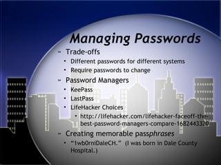 Managing Passwords
» Trade-offs
• Different passwords for different systems
• Require passwords to change
» Password Managers
• KeePass
• LastPass
• LifeHacker Choices
• http://lifehacker.com/lifehacker-faceoff-the-
best-password-managers-compare-1682443320
» Creating memorable passphrases
• “1wb0rniDaleCH.” (I was born in Dale County
Hospital.)
 