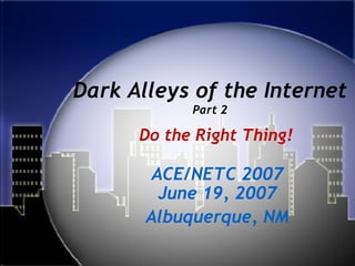 Dark Alleys of the Internet Part 2 ACE/NETC 2007 June 19, 2007 Albuquerque, NM Do the Right Thing! 