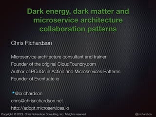 @crichardson
Dark energy, dark matter and
microservice architecture
collaboration patterns
Chris Richardson


Microservice architecture consultant and trainer


Founder of the original CloudFoundry.com


Author of POJOs in Action and Microservices Patterns


Founder of Eventuate.io


@crichardson


chris@chrisrichardson.net


http://adopt.microservices.io
Copyright © 2022. Chris Richardson Consulting, Inc. All rights reserved
 