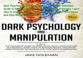 Dark Psychology and Manipulation: 2 in 1: The Definitive
Guide to Persuasion, Body Language and NLP Secrets. Learn
How to Analyze People, Recognize Mind Control Techniques
and Stop Being Manipulated
 