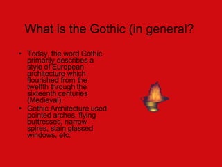 What is the Gothic (in general?  Today, the word Gothic primarily describes a style of European architecture which flourished from the twelfth through the sixteenth centuries (Medieval).  Gothic Architecture used pointed arches, flying buttresses, narrow spires, stain glassed windows, etc.  