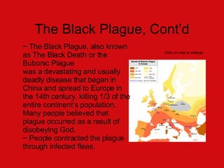 The Black Plague, Cont’d ~ The Black Plague, also known as The Black Death or the Bubonic Plague  was a devastating and usually deadly disease that began in  China and spread to Europe in the 14th century, killing 1/3 of the entire continent’s population. Many people believed that plague occurred as a result of disobeying God. ~ People contracted the plague through infected fleas.  Click on map to enlarge 