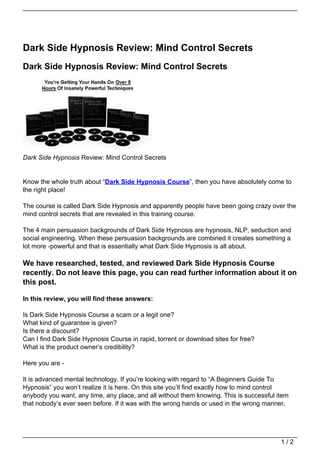 Dark Side Hypnosis Review: Mind Control Secrets
Dark Side Hypnosis Review: Mind Control Secrets




Dark Side Hypnosis Review: Mind Control Secrets


Know the whole truth about “Dark Side Hypnosis Course”, then you have absolutely come to
the right place!

The course is called Dark Side Hypnosis and apparently people have been going crazy over the
mind control secrets that are revealed in this training course.

The 4 main persuasion backgrounds of Dark Side Hypnosis are hypnosis, NLP, seduction and
social engineering. When these persuasion backgrounds are combined it creates something a
lot more -powerful and that is essentially what Dark Side Hypnosis is all about.

We have researched, tested, and reviewed Dark Side Hypnosis Course
recently. Do not leave this page, you can read further information about it on
this post.

In this review, you will find these answers:

Is Dark Side Hypnosis Course a scam or a legit one?
What kind of guarantee is given?
Is there a discount?
Can I find Dark Side Hypnosis Course in rapid, torrent or download sites for free?
What is the product owner’s credibility?

Here you are -

It is advanced mental technology. If you’re looking with regard to “A Beginners Guide To
Hypnosis” you won’t realize it is here. On this site you’ll find exactly how to mind control
anybody you want, any time, any place, and all without them knowing. This is successful item
that nobody’s ever seen before. If it was with the wrong hands or used in the wrong manner,




                                                                                         1/2
 