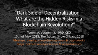 ”Dark Side of Decentralization –
What are the Hidden Risks in a
Blockchain Revolution?”
Tommi A. Vuorenmaa, PhD, CEO
10th of May, 2018, The Trading Show Chicago 2018
Meetups: meetup.com/at-anonymous & cryptodocks
Blogs: aekraes.wordpress.com & versustakes.co
 