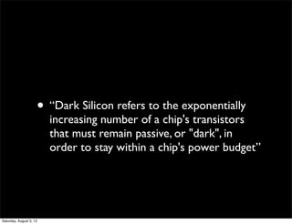 • “Dark Silicon refers to the exponentially
increasing number of a chip's transistors
that must remain passive, or "dark",...