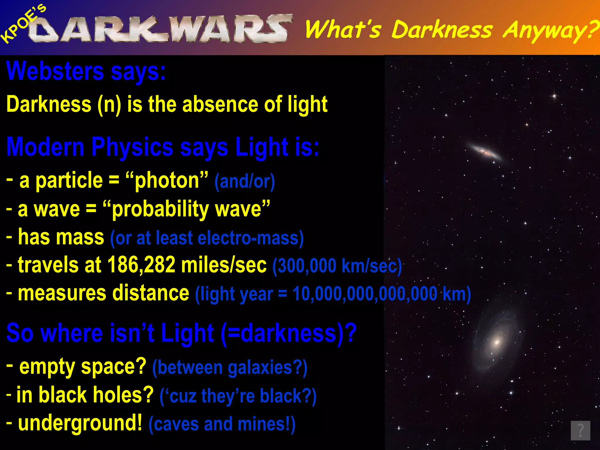 Websters says: Darkness (n) is the absence of light   Modern Physics says Light is: a particle = “photon”  (and/or) a wave = “probability wave” has mass  (or at least electro-mass) travels at 186,282 miles/sec  (300,000 km/sec) measures distance  (light year = 10,000,000,000,000 km)   So where isn’t Light (=darkness)? empty space?  (between galaxies?) in black holes?  (‘cuz they’re black?) underground!  (caves and mines!) What’s Darkness Anyway? Lehman Cave, Great Basin NP, NV 