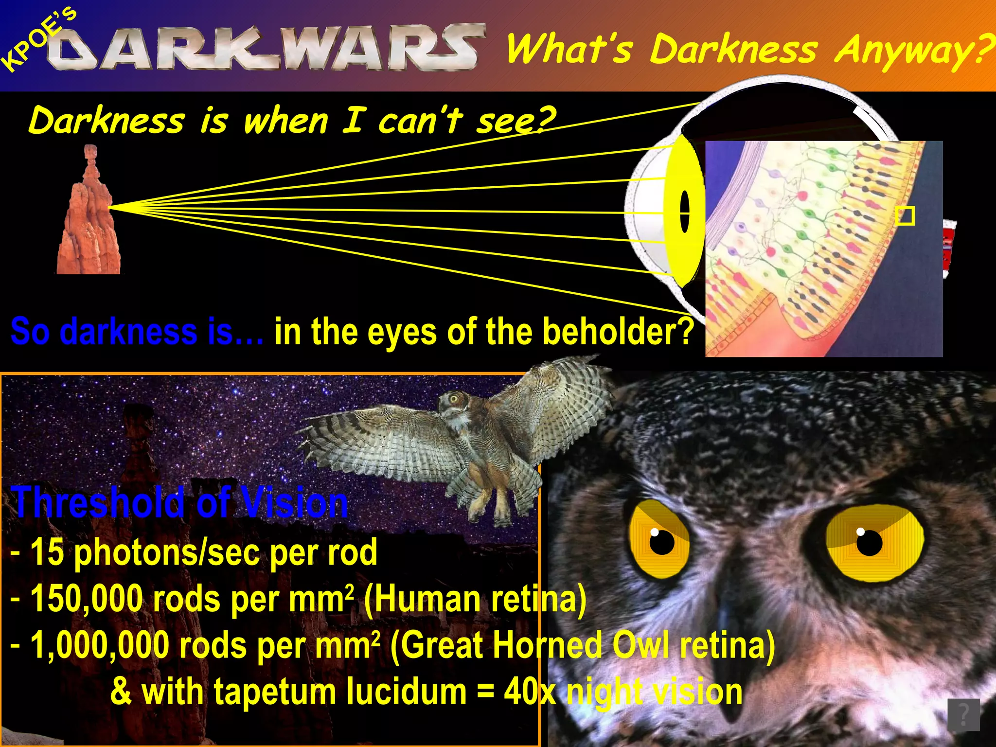 So darkness is…  in the eyes of the beholder? Threshold of Vision 15 photons/sec per rod  150,000 rods per mm 2  (Human retina)   1,000,000 rods per mm 2  (Great Horned Owl retina) & with tapetum lucidum = 40x night vision Darkness is when I can’t see? What’s Darkness Anyway? 