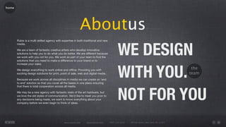 home




                                                           Aboutus
                                                                                           WE DESIGN
       Rubix is a multi skilled agency with expertise in both traditional and new
       media.

       We are a team of fantastic creative artists who develop innovative
       solutions to help you to do what you do better. We are different because
       we work with you not for you. We work as part of your team to ﬁnd the
       solutions that you need to make a difference to your brand or to




                                                                                           WITH YOU.
       increase your sales.

       We design everything to work online and ofﬂine. Providing you with                                                                  the
       exciting design solutions for print, point of sale, web and digital media.                                                         team
       Because we work across all disciplines in media we can create an 'end
       to end' solution so that you cover all the bases in one place ensuring




                                                                                           NOT FOR YOU
       that there is total cooperation across all media.

       We may be a new agency with fantastic state of the art hardware, but
       we love the old styles of communication. We’d like to meet you prior to
       any decisions being made, we want to know everything about your
       company before we even begin to think of ideas.




                                              www.rework.com    rework@mail.com     (987) 124-5678   98 East Street, New York, NY 12345
 
