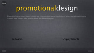 home




                   promotionaldesign
       The point of using Lorem Ipsum is that it has a more-or-less normal distributionof letters, as opposed to using
       'Content here, content here', making it look like readable English.




              A-boards                                                                                   Display boards



                                  www.rework.com   rework@mail.com   (987) 124-5678   98 East Street, New York, NY 12345
 