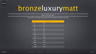 home




                              bronzeluxurymatt
       Our premier Matt Laminated Finish Business Cards are printed full colour on extra thick 400gsm card. They look amazing and feel luxurious in your hand, so it’s no surprise that they also
                                                                                    happen to be our best sellers.
        Luxury Matt Laminated Finish Business Cards are printed full colour onto premium quality 400gsm extra thick card. We apply matt laminate to both sides for a super smooth ﬁnish and
                                                  extra durability. Your business cards will not only look and feel great; they will last much longer.



                                                                   Qty                         55x85mm

                                                                   25                   £49

                                                                   50                   £52

                                                                   100                  £55

                                                                   250                  £61

                                                                   500                  £67

                                                                   1000                 £72

                                                                   2000                 £126

                                                                   3000                 £182

                                                                   4000                 £236

                                                                   5000                 £291

                                                                   10000                £462

                                                                   20000                £561




                                                    www.rework.com         rework@mail.com      (987) 124-5678       98 East Street, New York, NY 12345
 