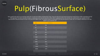 home




                     Pulp(FibrousSurface)
       Give a stylish retro look to your business cards with our extra thick 380mic Pulp Business Cards. They are made from pulp board sourced from forests that are 100% sustainable and fully
            FSC approved. The card is recycled uncoated, so please be aware that the ﬁnal print is often duller in appearance than when printed onto coated stocks such as gloss and silk.
        Pulp Business Cards are printed full colour onto extra thick 380mic card. The ﬁnished surface is comparable to the look and texture of a beer mat, so it’s great for delivering a chic retro
                                                                                       appeal to your business card.

                                                                    Qty                          55x85mm

                                                                    25                    £59

                                                                    50                    £52

                                                                    100                   £55

                                                                    250                   £61

                                                                    500                   £66

                                                                    1000                  £72

                                                                    2500                  £77

                                                                    5000                  £83

                                                                    10000                 £126

                                                                    15000                 £182

                                                                    20000                 £237




                                                     www.rework.com         rework@mail.com      (987) 124-5678        98 East Street, New York, NY 12345
 