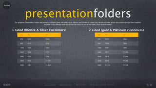 home




                      presentationfolders
        Our gorgeous Presentation Folders are printed on 350gsm gloss, silk card or pulp 380mic card (Similar to a beer mat). We die cut them, glue in one position and put them together.
                                                Available in two different sizes and printed full colour on one or two sides, what could be easier?


       1 sided (Bronze & Silver Customers)                                                                      2 sided (gold & Platinum customers)
               Qty        A5                       A4                                                                       Qty        A5                       A4

               250        £457                     £495                                                                     250        £523                     £803

               500        £473                     £512                                                                     500        £539                     £820

               1000       £495                     £557                                                                     1000       £561                     £865

               2000       £594                     £737                                                                     2000       £671                     £1,056

               3000       £725                     £934                                                                     3000       £813                     £1,264

               4000       £859                     £1,145                                                                   4000       £958                     £1,486

               5000       £991                     £1,354                                                                   5000       £1,112                   £1,706




                                                 www.rework.com        rework@mail.com       (987) 124-5678       98 East Street, New York, NY 12345
 