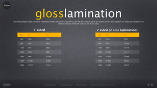 home




                                     glosslamination
       Our striking 400gsm Gloss Laminated Presentation Folders are printed on extra thick card. We die cut them, glue in one position and put them together. Our folders are available in two
                                                                   different sizes and printed full colour on one or two sides.



                                    1 sided                                                                                 2 sided (2 side lamination)
                Qty        A5                       A4                                                                        Qty        A5                       A4

                250        £556                     £594                                                                      250        £616                     £919

                500        £594                     £644                                                                      500        £677                     £1,049

                1000       £671                     £829                                                                      1000       £856                     £1,419

                2000       £706                     £960                                                                      2000       £1,091                   £1,711

                3000       £894                     £1,268                                                                    3000       £1,333                   £1,969

                4000       £1,082                   £1,591                                                                    4000       £1,650                   £2,254

                5000       £1,272                   £1,911                                                                    5000       £1,882                   £2,574




                                                  www.rework.com        rework@mail.com        (987) 124-5678      98 East Street, New York, NY 12345
 