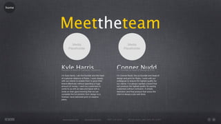 home




       Meettheteam

       Kyle Harris
       Founder & Head of Customer Relations
                                                                 Conner Nudd
                                                                 Co-Founder & Head of Design & Print

       I’m Kyle Harris, I am the founder and the head            I’m Conner Nudd, the co-founder and head of
       of customer relations of Rubix. I work closely            design and print for Rubix, I work with our
       with our clients to enable them to grow their             colleagues to ensure the highest quality for
       brand effectively without spending a huge                 our clients. I’ve always wanted a brand that
       amount of money. I want our customers to                  can produce the highest quality for paying
       come to us with an idea and leave with a                  customers without confusion. A simple
       smile on their gave knowing that we can                   resolution and ﬁnal product that wows the
       complete the full solution from design to a               client is always a job well done.
       ﬁnished, hand delivered print of creative
       piece.




        www.rework.com         rework@mail.com          (987) 124-5678      98 East Street, New York, NY 12345
 