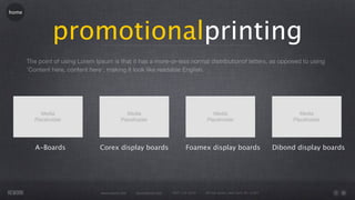 home




                promotionalprinting
       The point of using Lorem Ipsum is that it has a more-or-less normal distributionof letters, as opposed to using
       'Content here, content here', making it look like readable English.




          A-Boards                Corex display boards                       Foamex display boards                         Dibond display boards




                                  www.rework.com   rework@mail.com   (987) 124-5678   98 East Street, New York, NY 12345
 