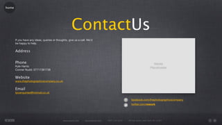 home




                                                     ContactUs
       If you have any ideas, queries or thoughts, give us a call. We’d
       be happy to help.

       Address


       Phone
       Kyle Harris:
       Conner Nudd: 07717381738

       Website
       www.thephotographicscompany.co.uk

       Email
       tpcenquiries@hotmail.co.uk

                                                                                                     facebook.com/thephotographicscompany
                                                                                                     twitter.com/rework




                                              www.rework.com    rework@mail.com   (987) 124-5678   98 East Street, New York, NY 12345
 