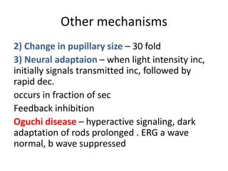 Other mechanisms
2) Change in pupillary size – 30 fold
3) Neural adaptaion – when light intensity inc,
initially signals transmitted inc, followed by
rapid dec.
occurs in fraction of sec
Feedback inhibition
Oguchi disease – hyperactive signaling, dark
adaptation of rods prolonged . ERG a wave
normal, b wave suppressed
 