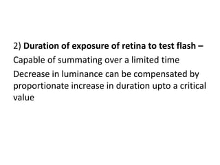 2) Duration of exposure of retina to test flash –
Capable of summating over a limited time
Decrease in luminance can be compensated by
proportionate increase in duration upto a critical
value
 