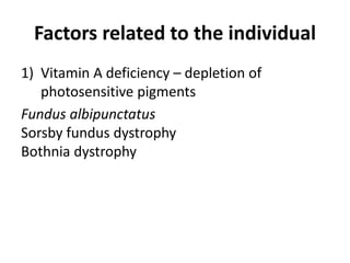 Factors related to the individual
1) Vitamin A deficiency – depletion of
photosensitive pigments
Fundus albipunctatus
Sorsby fundus dystrophy
Bothnia dystrophy
 