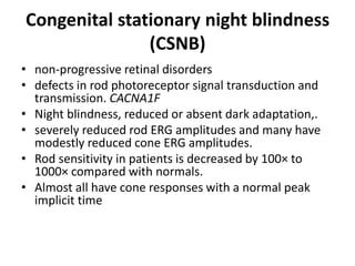Congenital stationary night blindness
(CSNB)
• non-progressive retinal disorders
• defects in rod photoreceptor signal transduction and
transmission. CACNA1F
• Night blindness, reduced or absent dark adaptation,.
• severely reduced rod ERG amplitudes and many have
modestly reduced cone ERG amplitudes.
• Rod sensitivity in patients is decreased by 100× to
1000× compared with normals.
• Almost all have cone responses with a normal peak
implicit time
 