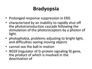 Bradyopsia
• Prolonged response suppression in ERG
• characterized by an inability to rapidly shut off
the phototransduction cascade following the
stimulation of the photoreceptors by a photon of
light.
• photophobia, problems adjusting to bright light,
and difficulties seeing moving objects
• cannot see the ball in motion
• RGS9 (regulator of G-protein signaling 9) gene,
the product of which is involved in the
deactivation of
 