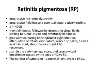 Retinitis pigmentosa (RP)
• progressive rod–cone dystrophy
• progressive field loss and eventual visual activity decline.
• 1 in 4000
• Night blindness, followed by decreasing visual fields,
leading to tunnel vision and eventually blindness.
• gradually increasing bone-spiculed pigmentation,
attenuation of retinal vasculature, waxy disc pallor, as well
as diminished, abnormal or absent ERG
responses.
• start in the early teenage years, and severe visual
impairment occurs by the ages of 40 to 50.
• The earliest of symptoms - abnormal light-evoked ERGs.
 