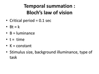 Temporal summation :
Bloch’s law of vision
• Critical period = 0.1 sec
• Bt = k
• B = luminance
• t = time
• K = constant
• Stimulus size, background illuminance, type of
task
 