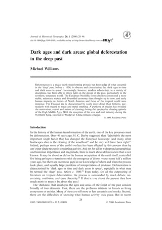 Journal of Historical Geography, 26, 1 (2000) 28–46
doi:10.1006/jhge.1999.0189, available online at http://www.idealibrary.com on
Dark ages and dark areas: global deforestation
in the deep past
Michael Williams
Deforestation is a major earth transforming process but knowledge of what occurred
in the ‘deep’ past, before c. 1500, is obscure and characterized by ‘dark ages in time
and dark areas in space’. Increasingly, however, modern scholarship, in a variety of
disciplines, has been able to throw light on the gloom of the past, particularly in the
northern, temperate world. The European Neolithic forest dwellers constituted a more
stable, sedentary society and diversiﬁed economy than thought up to now, and early
human impacts on forests of North America and those of the tropical world were
immense. The Classical era is characterised by vastly more detail than hitherto, par-
ticularly with regard to trade and metal smelting. A plethora of studies has revealed
the motivation, extent and nature of clearing during the spectacular clearing episode
of the High Middle Ages. With the exception of the iron and steel industry during the
Northern Sung, clearing in ‘Medieval’ China remains opaque.
© 2000 Academic Press
Introduction
In the history of the human transformation of the earth, one of the key processes must
be deforestation. Over 40 years ago, H. C. Darby suggested that “[p]robably the most
important single factor that has changed the European landscape (and many other
landscapes also) is the clearing of the woodland” and he may well have been right.[1]
Indeed, perhaps more of the earth’s surface has been aﬀected by this process than by
any other single resource-converting activity. And yet for all its widespread geographical
and historical importance and magnitude, there is much about deforestation that is not
known. It may be about as old as the human occupation of the earth itself, controlled
ﬁre being perhaps co-terminous with the emergence of Homo erectus some half a million
years ago, but there are enormous gaps in our knowledge of where and when the process
took place, and equally large problems of interpretation of evidence. Deforestation is
characterised by ‘dark ages in time and dark areas in space’, especially in what may
be termed the ‘deep’ past, before c. 1500.[2]
Even today, for all the outpouring of
literature on tropical deforestation, the process is surrounded by much debate, un-
certainty, confusion, and even obscurity.[3]
If that is true about the present then how
much more so must it be about the past?
The ‘darkness’ that envelopes the ages and areas of the forest of the past consists
broadly of two elements. First, there are the problems intrinsic to forests as living
ecosystems or entities. Many of these are still more or less uncertain and murky. Second,
there are the diﬃculties of knowing what human activity took place. But in recent
28
0305–7488/00/010028+19 $35.00/0 © 2000 Academic Press
 