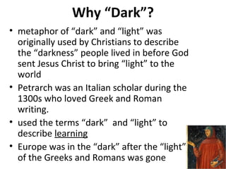 Why “Dark”?
• metaphor of “dark” and “light” was
originally used by Christians to describe
the “darkness” people lived in before God
sent Jesus Christ to bring “light” to the
world
• Petrarch was an Italian scholar during the
1300s who loved Greek and Roman
writing.
• used the terms “dark” and “light” to
describe learning
• Europe was in the “dark” after the “light”
of the Greeks and Romans was gone
 