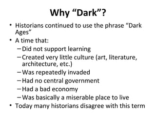 Why “Dark”?
• Historians continued to use the phrase “Dark
Ages”
• A time that:
–Did not support learning
–Created very little culture (art, literature,
architecture, etc.)
–Was repeatedly invaded
–Had no central government
–Had a bad economy
–Was basically a miserable place to live
• Today many historians disagree with this term
 