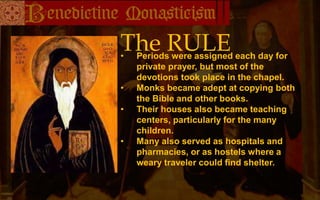 The RULE
• Periods were assigned each day for
private prayer, but most of the
devotions took place in the chapel.
• Monks became adept at copying both
the Bible and other books.
• Their houses also became teaching
centers, particularly for the many
children.
• Many also served as hospitals and
pharmacies, or as hostels where a
weary traveler could find shelter.
 