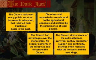 The Church took over
many public services,
for example education,
that retained their
traditional
basis in the East.
Churches and
monasteries were bound
to the agricultural
economy and profited by
the prominence of local
powers.
The Church had
advantages over the
monarchies. No
secular authority in
the West was able
to control the
Church.
The Church almost alone of
the old institutions
survived, so they looked for
support and continuity.
Bishops often mediated
with the invaders and the
new kings.
 