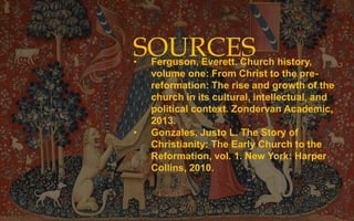 SOURCES
• Ferguson, Everett. Church history,
volume one: From Christ to the pre-
reformation: The rise and growth of the
church in its cultural, intellectual, and
political context. Zondervan Academic,
2013.
• Gonzales, Justo L. The Story of
Christianity: The Early Church to the
Reformation, vol. 1. New York: Harper
Collins, 2010.
 