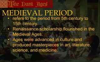 MEDIEVAL PERIOD
• refers to the period from 5th century to
15th century.
• Renaissance scholarship flourished in the
Medieval Ages.
• Ages were advanced in culture and
produced masterpieces in art, literature,
science, and medicine.
 
