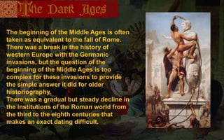 The beginning of the Middle Ages is often
taken as equivalent to the fall of Rome.
There was a break in the history of
western Europe with the Germanic
invasions, but the question of the
beginning of the Middle Ages is too
complex for these invasions to provide
the simple answer it did for older
historiography.
There was a gradual but steady decline in
the institutions of the Roman world from
the third to the eighth centuries that
makes an exact dating difficult.
 