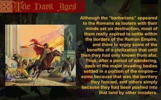 Although the “barbarians” appeared
to the Romans as looters with their
minds set on destruction, most of
them really aspired to settle within
the borders of the Roman Empire,
and there to enjoy some of the
benefits of a civilization that until
then they had only known from afar.
Thus, after a period of wandering,
each of the major invading bodies
settled in a portion of the empire—
some because that was the territory
they fancied, and others simply
because they had been pushed into
that land by other invaders.
 