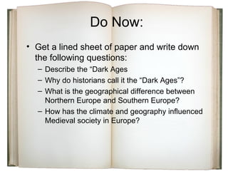 Do Now:
• Get a lined sheet of paper and write down
the following questions:
– Describe the “Dark Ages
– Why do historians call it the “Dark Ages”?
– What is the geographical difference between
Northern Europe and Southern Europe?
– How has the climate and geography influenced
Medieval society in Europe?
 