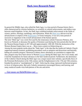 Dark Ages Research Paper
In general the Middle Ages, also called the Dark Ages, is a time period of human history that is
often characterized by extreme barbarism, no scientific or cultural achievements, and endless wars
between small kingdoms. In fact, the Dark Ages exhibited multiple achievements in the fields of
science, politics, theology, metallurgy, and exploration. While the Dark Ages did not rival the
advancements or empires of the Renaissance or Greek Antiquity, it was not a time period of
recession or stagnation in the overall advancement of the human species.
The term "Dark Age" was a term first used by the renaissance scholar Francesco Petrarca, also
known as Petrarch, to denounce the quality of literature used during the time period after the fall of
the Western Roman Empire in 467 AD until approximately 1200 AD. With the destruction of the
Western Roman Empire there was an ... Show more content on Helpwriting.net ...
Among the more popular myths about the "Dark Ages" is the idea that the medieval Catholic Church
suppressed natural scientists, prohibiting procedures such as autopsies and dissections and basically
halting all scientific progress. Historical evidence shows absolutely no correlation to support this
idea, progress may have been slower in Western Europe during the Dark Ages, but it was steady, and
it laid the foundations for future advances in the later medieval period. Furthermore, the dominance
of the Catholic Church during the Dark Ages was a major reason later scholars, specifically those of
the Protestant Reformation in the 16th century and the Enlightenment in the 17th and 18th centuries,
branded the period as "unenlightened" or "dark", believing the clergy repressed intellectual progress
in favor of religious piety. But early Catholic monasteries encouraged literacy and learning, and
many medieval monks were both patrons of the arts and artists
... Get more on HelpWriting.net ...
 