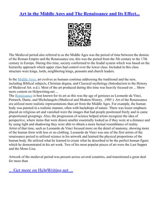 Art in the Middle Ages and The Renaissance and Its Effect...
The Medieval period also referred to as the Middle Ages was the period of time between the demise
of the Roman Empire and the Renaissance era; this was the period from the 5th century to the 17th
century in Europe. During this time, society conformed to the feudal system which was based on the
hierarchy approach which upper class had control over the lower class. Included in this class
structure were kings, lords, neighboring kings, peasants and church leaders.
In the Middle Ages, art evolves as humans continue addressing the traditional and the new,
including Biblical subjects, Christian dogma, and Classical mythology (Introduction to the History
of Medieval Art. n.d.). Most of the art produced during this time was heavily focused on ... Show
more content on Helpwriting.net ...
The Renaissance is best known for its art as this was the age of geniuses as Leonardo da Vinci,
Petrarch, Dante, and Michelangelo (Medieval and Modern History. ,1905 ). Art of the Renaissance
era utilized more realistic representations than art from the Middle Ages. For example, the human
body was painted in a realistic manner, often with backdrops of nature. There was lesser emphasis
placed on religious art and vanished were the images that had people positioned freely and in came
proportioned groupings. Also, the progression of science helped artists recognize the idea of
perspective, where items that were drawn smaller essentially looked as if they were at a distance and
by using light and shadowing they were able to obtain a more factual resemblance of reality.
Artist of that time, such as Leonardo da Vinci focused more on the detail of anatomy, showing more
of the human form with less or no clothing. Leonardo da Vinci was one of the first artists of the
renaissance period to utilized science in his artwork and learned the physical proportions of the
human body. He utilized what he learned to create what he described to be the perfect human figure
which he demonstrated in his art work. Two of his most popular pieces of art were the Last Supper
and the Mono Lisa.
Artwork of the medieval period was present across several countries, and transitioned a great deal
for more than
... Get more on HelpWriting.net ...
 